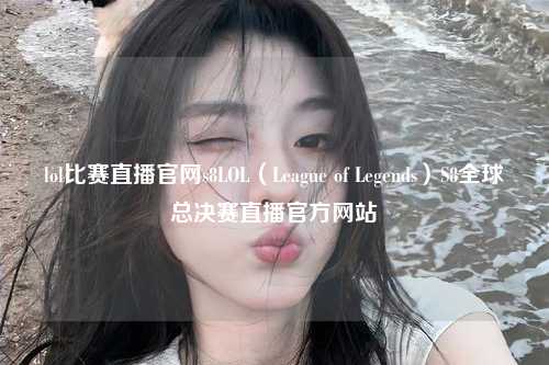 lol比赛直播官网s8LOL（League of Legends）S8全球总决赛直播官方网站