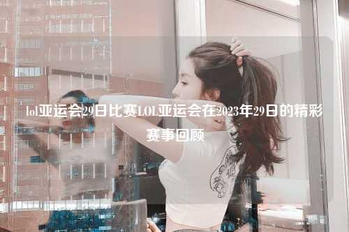 lol亚运会29日比赛LOL亚运会在2023年29日的精彩赛事回顾