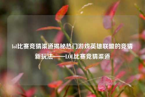 lol比赛竞猜渠道揭秘热门游戏英雄联盟的竞猜新玩法——LOL比赛竞猜渠道