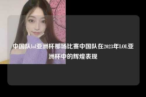 中国队lol亚洲杯那场比赛中国队在2023年LOL亚洲杯中的辉煌表现
