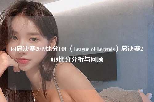 lol总决赛2019比分LOL（League of Legends）总决赛2019比分分析与回顾