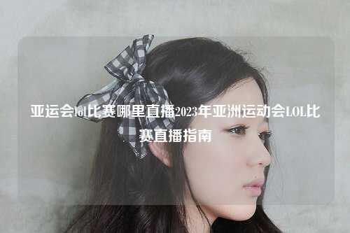 亚运会lol比赛哪里直播2023年亚洲运动会LOL比赛直播指南