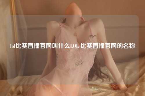 lol比赛直播官网叫什么LOL 比赛直播官网的名称