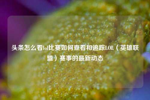 头条怎么看lol比赛如何查看和追踪LOL（英雄联盟）赛事的最新动态