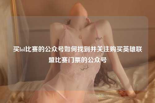 买lol比赛的公众号如何找到并关注购买英雄联盟比赛门票的公众号