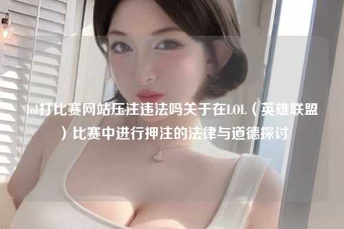 lol打比赛网站压注违法吗关于在LOL（英雄联盟）比赛中进行押注的法律与道德探讨