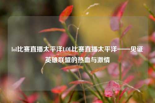 lol比赛直播太平洋LOL比赛直播太平洋——见证英雄联盟的热血与激情