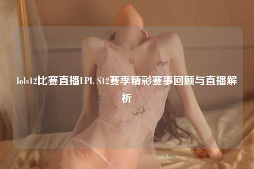 lols12比赛直播LPL S12赛季精彩赛事回顾与直播解析