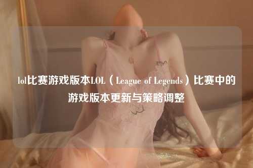 lol比赛游戏版本LOL（League of Legends）比赛中的游戏版本更新与策略调整
