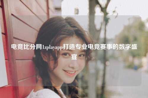 电竞比分网1zplayapp打造专业电竞赛事的数字盛宴