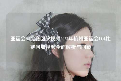 亚运会lol比赛回放视频2023年杭州亚运会LOL比赛回放视频全面解析与回顾