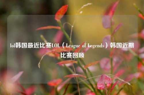 lol韩国最近比赛LOL（League of Legends）韩国近期比赛回顾