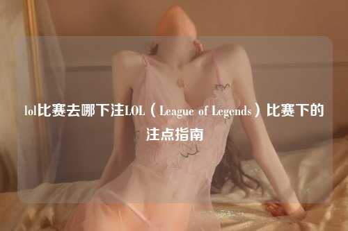 lol比赛去哪下注LOL（League of Legends）比赛下的注点指南