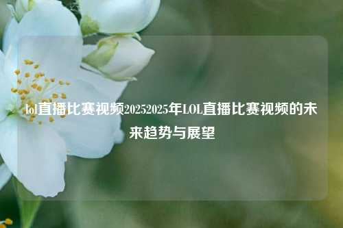 lol直播比赛视频20252025年LOL直播比赛视频的未来趋势与展望