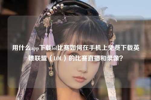 用什么app下载lol比赛如何在手机上免费下载英雄联盟（LOL）的比赛直播和录像？