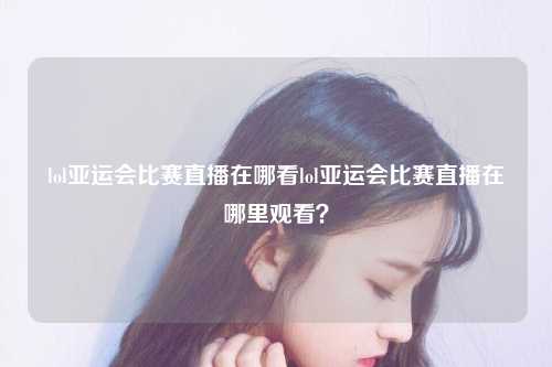 lol亚运会比赛直播在哪看lol亚运会比赛直播在哪里观看？