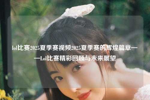 lol比赛2025夏季赛视频2025夏季赛的辉煌篇章——Lol比赛精彩回顾与未来展望