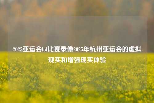 2025亚运会lol比赛录像2025年杭州亚运会的虚拟现实和增强现实体验