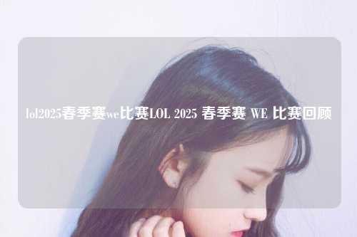 lol2025春季赛we比赛LOL 2025 春季赛 WE 比赛回顾