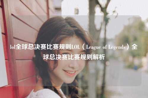 lol全球总决赛比赛规则LOL（League of Legends）全球总决赛比赛规则解析
