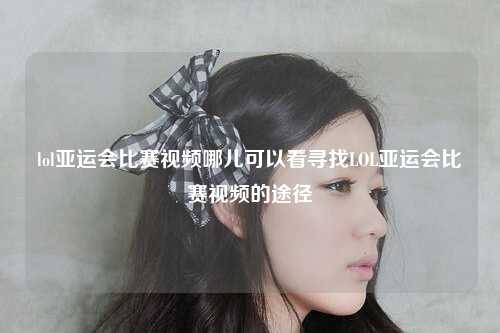 lol亚运会比赛视频哪儿可以看寻找LOL亚运会比赛视频的途径
