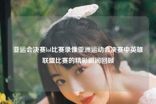 亚运会决赛lol比赛录像亚洲运动会决赛中英雄联盟比赛的精彩瞬间回顾