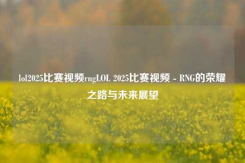 lol2025比赛视频rngLOL 2025比赛视频 - RNG的荣耀之路与未来展望
