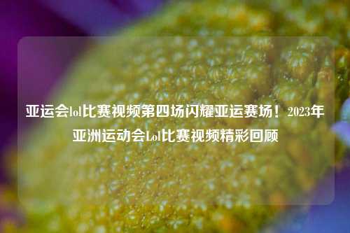 亚运会lol比赛视频第四场闪耀亚运赛场！2023年亚洲运动会Lol比赛视频精彩回顾