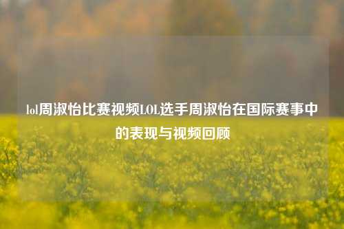 lol周淑怡比赛视频LOL选手周淑怡在国际赛事中的表现与视频回顾