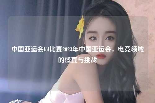 中国亚运会lol比赛2023年中国亚运会，电竞领域的盛宴与挑战