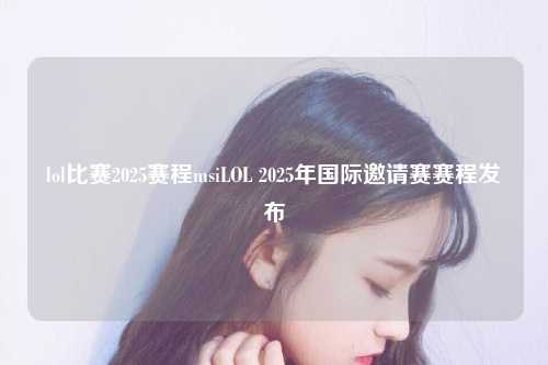 lol比赛2025赛程msiLOL 2025年国际邀请赛赛程发布