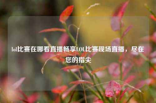 lol比赛在哪看直播畅享LOL比赛现场直播，尽在您的指尖