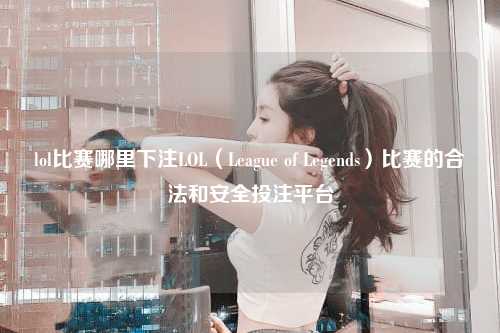 lol比赛哪里下注LOL（League of Legends）比赛的合法和安全投注平台