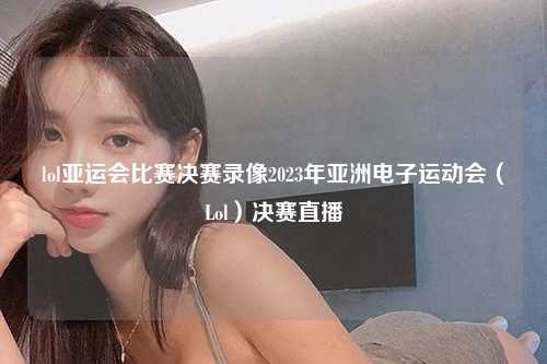 lol亚运会比赛决赛录像2023年亚洲电子运动会（Lol）决赛直播