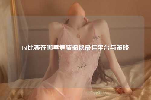 lol比赛在哪里竞猜揭秘最佳平台与策略