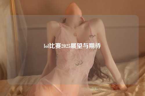 lol比赛2025展望与期待