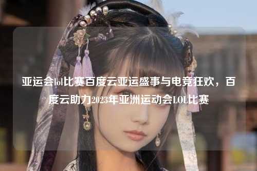 亚运会lol比赛百度云亚运盛事与电竞狂欢，百度云助力2023年亚洲运动会LOL比赛