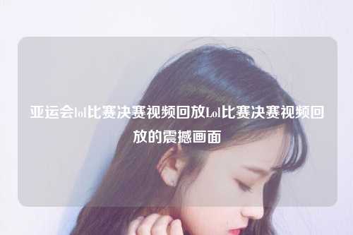 亚运会lol比赛决赛视频回放Lol比赛决赛视频回放的震撼画面