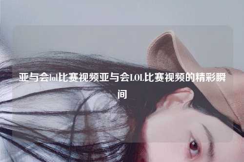 亚与会lol比赛视频亚与会LOL比赛视频的精彩瞬间