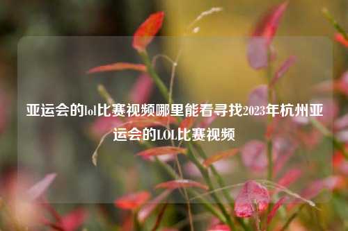 亚运会的lol比赛视频哪里能看寻找2023年杭州亚运会的LOL比赛视频