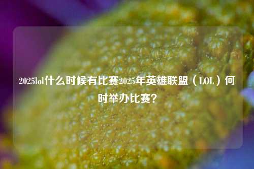 2025lol什么时候有比赛2025年英雄联盟（LOL）何时举办比赛？