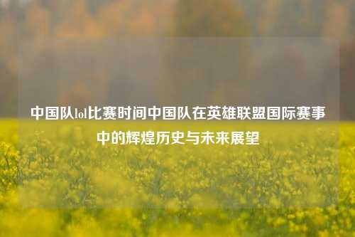 中国队lol比赛时间中国队在英雄联盟国际赛事中的辉煌历史与未来展望