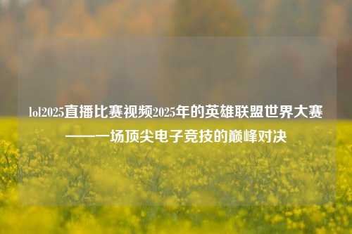 lol2025直播比赛视频2025年的英雄联盟世界大赛——一场顶尖电子竞技的巅峰对决