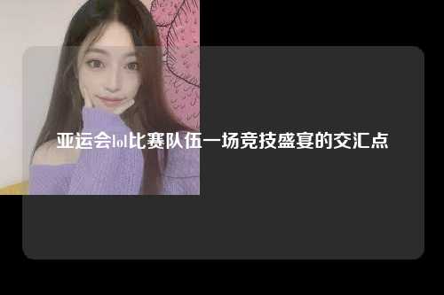 亚运会lol比赛队伍一场竞技盛宴的交汇点