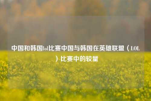 中国和韩国lol比赛中国与韩国在英雄联盟（LOL）比赛中的较量