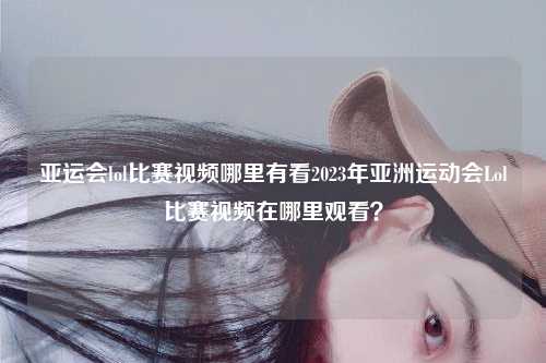亚运会lol比赛视频哪里有看2023年亚洲运动会Lol比赛视频在哪里观看？