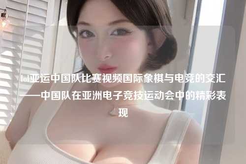 lol亚运中国队比赛视频国际象棋与电竞的交汇——中国队在亚洲电子竞技运动会中的精彩表现
