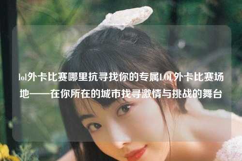 lol外卡比赛哪里抗寻找你的专属LOL外卡比赛场地——在你所在的城市找寻激情与挑战的舞台