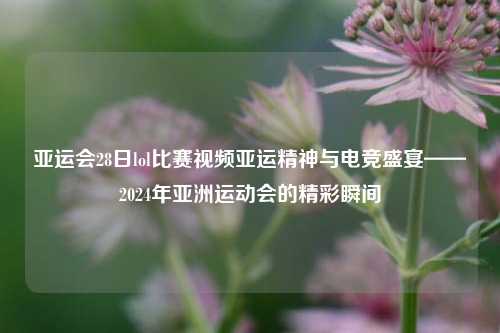 亚运会28日lol比赛视频亚运精神与电竞盛宴——2024年亚洲运动会的精彩瞬间