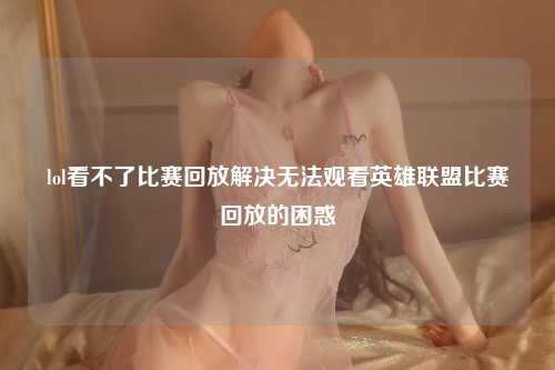 lol看不了比赛回放解决无法观看英雄联盟比赛回放的困惑